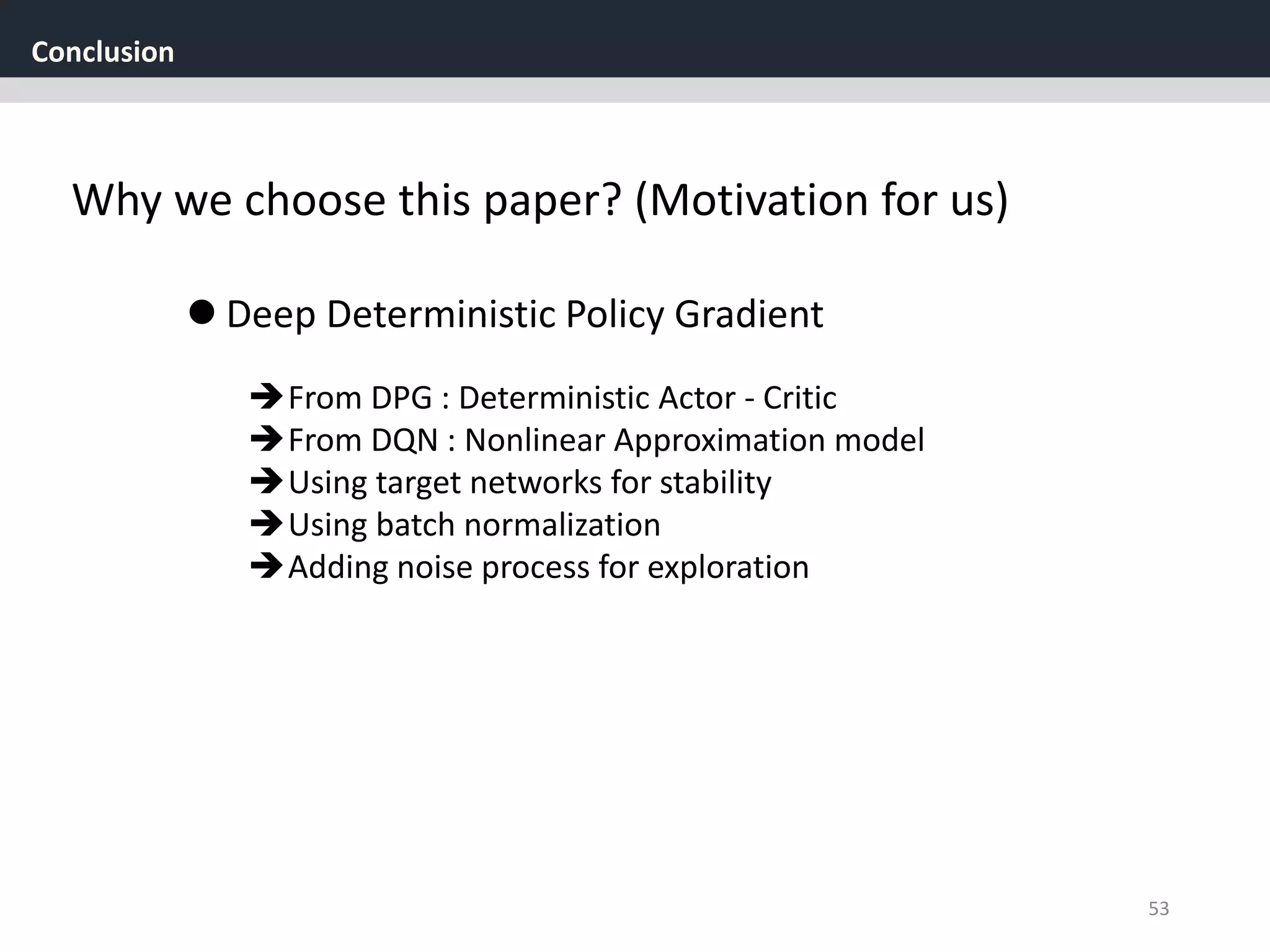 Conclusion
53
Why we choose this paper? (Motivation for us)
From DPG : Deterministic Actor - Critic
From DQN : Nonlinear Approximation model
Using target networks for stability
Using batch normalization
Adding noise process for exploration
 Deep Deterministic Policy Gradient
 