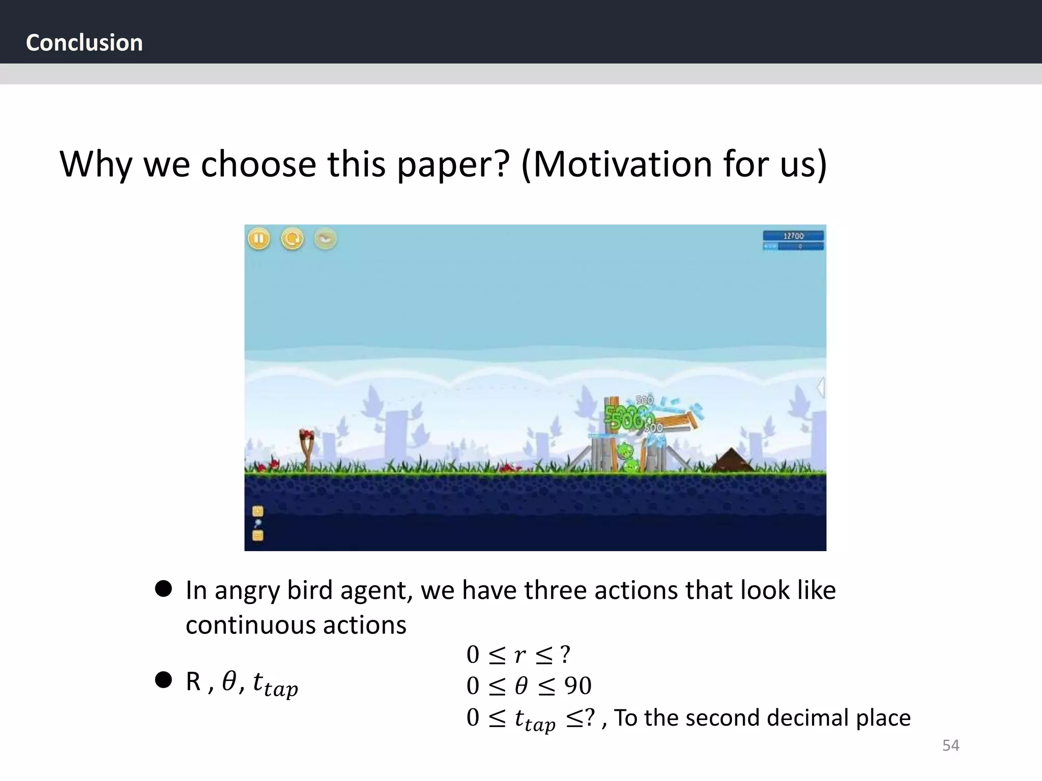 Conclusion
54
Why we choose this paper? (Motivation for us)
 In angry bird agent, we have three actions that look like
continuous actions
 R , 𝜃, 𝑡𝑡𝑎𝑝
0 ≤ 𝑟 ≤ ?
0 ≤ 𝜃 ≤ 90
0 ≤ 𝑡𝑡𝑎𝑝 ≤? , To the second decimal place
 