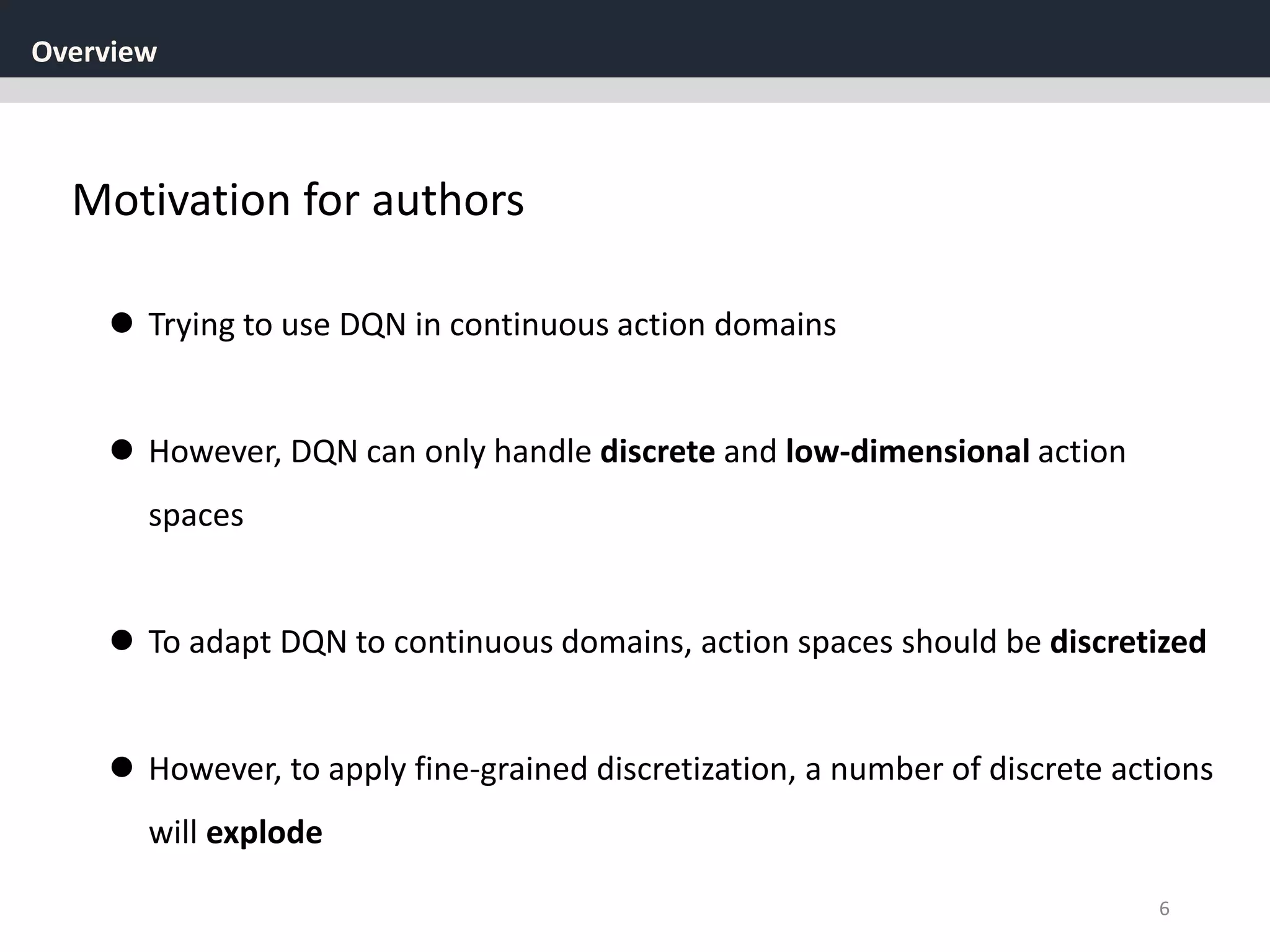 Overview
6
Motivation for authors
 Trying to use DQN in continuous action domains
 However, DQN can only handle discrete and low-dimensional action
spaces
 To adapt DQN to continuous domains, action spaces should be discretized
 However, to apply fine-grained discretization, a number of discrete actions
will explode
 