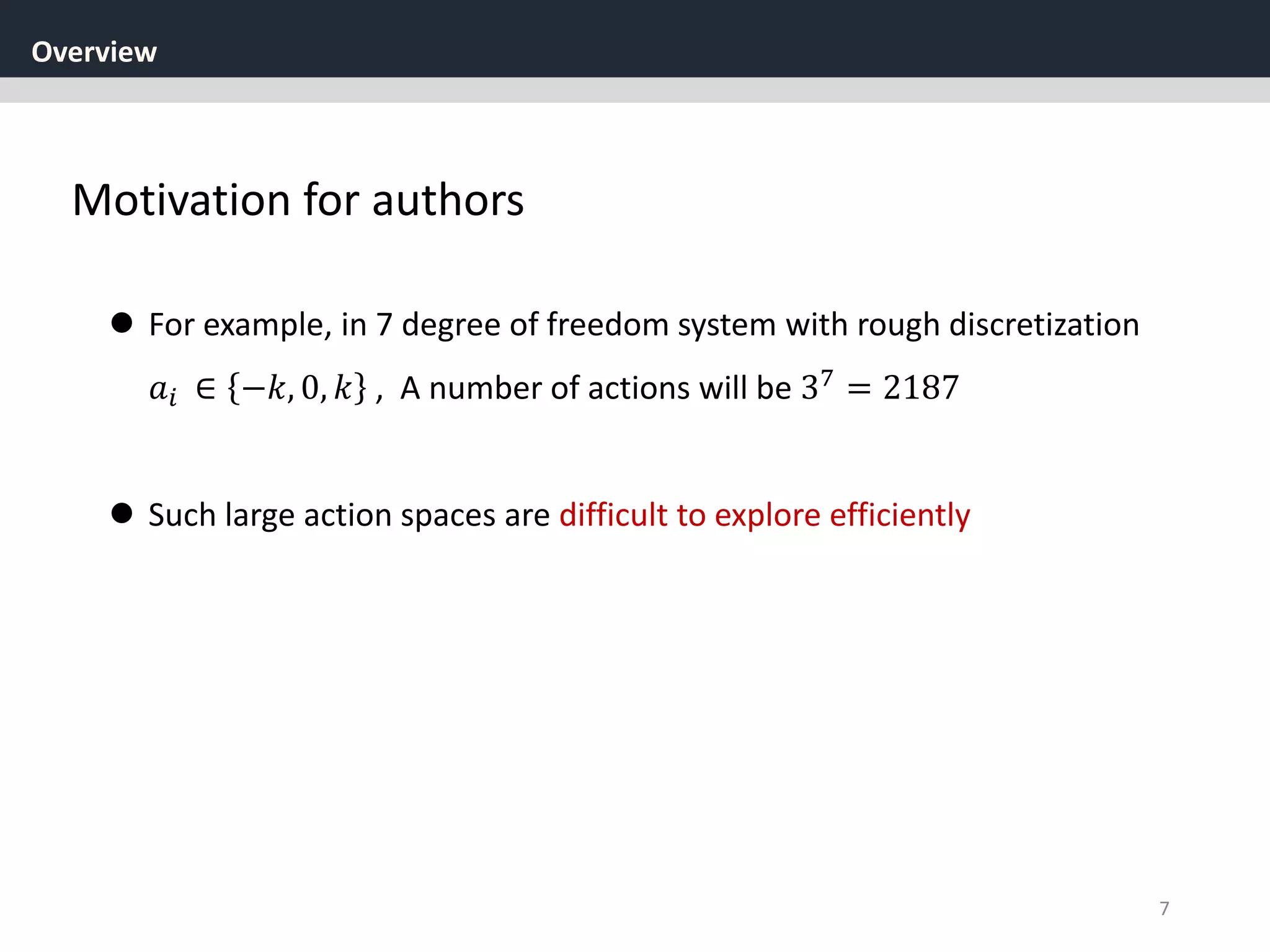Overview
7
Motivation for authors
 For example, in 7 degree of freedom system with rough discretization
𝑎𝑖 ∈ −𝑘, 0, 𝑘 , A number of actions will be 37
= 2187
 Such large action spaces are difficult to explore efficiently
 