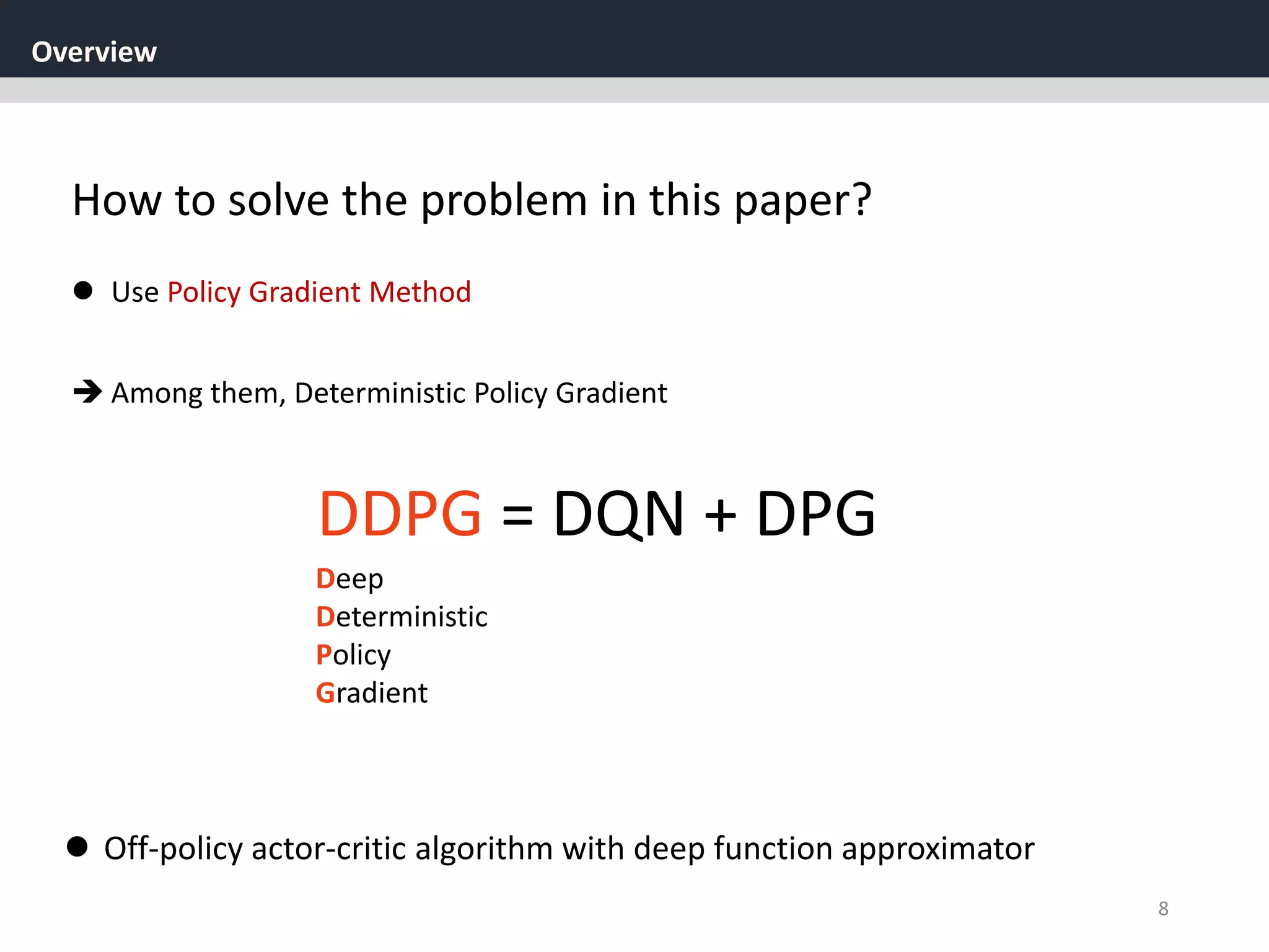 Overview
8
How to solve the problem in this paper?
 Off-policy actor-critic algorithm with deep function approximator
DDPG = DQN + DPG
Deep
Deterministic
Policy
Gradient
 Use Policy Gradient Method
 Among them, Deterministic Policy Gradient
 