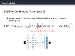 Algorithm Details
12
 It is not possible to straightforwardly apply Q-learning to continuous
action spaces
𝐿𝑖 𝜃𝑖 = 𝔼 𝑠,𝑎,𝑟,𝑠′ ~𝑈(𝐷) 𝑟 + 𝛾 max
𝑎′
𝑄 𝑠′
, 𝑎′
; 𝜃𝑖
−
− 𝑄 𝑠, 𝑎; 𝜃𝑖
2
Improper for Q continuous action
DQN for Continuous Action Space?
 