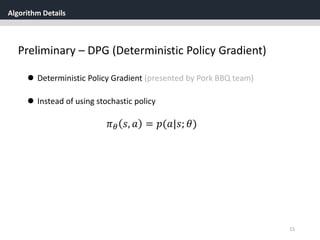 Algorithm Details
15
Preliminary – DPG (Deterministic Policy Gradient)
 Deterministic Policy Gradient (presented by Pork BBQ team)
 Instead of using stochastic policy
𝜋 𝜃 𝑠, 𝑎 = 𝑝(𝑎|𝑠; 𝜃)
 