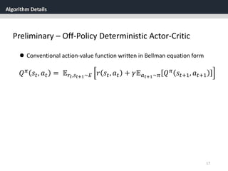 Algorithm Details
17
Preliminary – Off-Policy Deterministic Actor-Critic
 Conventional action-value function written in Bellman equation form
𝑄 𝜋 𝑠𝑡, 𝑎 𝑡 = 𝔼 𝑟𝑡,𝑠 𝑡+1~𝐸 𝑟 𝑠𝑡, 𝑎 𝑡 + 𝛾𝔼 𝑎 𝑡+1~𝜋 𝑄 𝜋 𝑠𝑡+1, 𝑎 𝑡+1
 