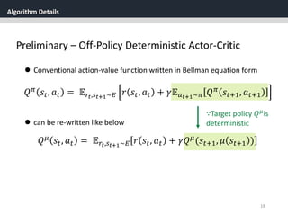 Algorithm Details
18
Preliminary – Off-Policy Deterministic Actor-Critic
 Conventional action-value function written in Bellman equation form
𝑄 𝜋 𝑠𝑡, 𝑎 𝑡 = 𝔼 𝑟𝑡,𝑠 𝑡+1~𝐸 𝑟 𝑠𝑡, 𝑎 𝑡 + 𝛾𝔼 𝑎 𝑡+1~𝜋 𝑄 𝜋 𝑠𝑡+1, 𝑎 𝑡+1
 can be re-written like below
𝑄 𝜇
𝑠𝑡, 𝑎 𝑡 = 𝔼 𝑟𝑡,𝑠 𝑡+1~𝐸 𝑟 𝑠𝑡, 𝑎 𝑡 + 𝛾𝑄 𝜇
(𝑠𝑡+1, 𝜇 𝑠𝑡+1 )
∵Target policy 𝑄 𝜇is
deterministic
 