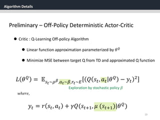 Algorithm Details
19
Preliminary – Off-Policy Deterministic Actor-Critic
 Critic : Q-Learning Off-policy Algorithm
 Linear function approximation parameterized by 𝜃 𝑄
 Minimize MSE between target Q from TD and approximated Q function
𝑦𝑡 = 𝑟 𝑠𝑡, 𝑎 𝑡 + 𝛾𝑄(𝑠𝑡+1, 𝜇 (𝑠𝑡+1)|𝜃 𝑄)
𝑤ℎ𝑒𝑟𝑒,
𝐿 𝜃 𝑄
= 𝔼 𝑠 𝑡~𝜌 𝛽,𝑎 𝑡~𝛽,𝑟𝑡~𝐸 𝑄 𝑠𝑡, 𝑎 𝑡 𝜃 𝑄
− 𝑦𝑡
2
Exploration by stochastic policy 𝛽
 