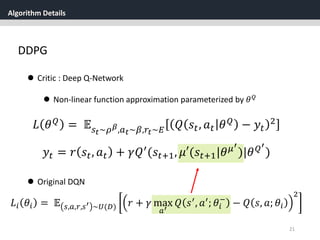 Algorithm Details
21
DDPG
 Critic : Deep Q-Network
 Non-linear function approximation parameterized by 𝜃 𝑄
𝐿 𝜃 𝑄 = 𝔼 𝑠 𝑡~𝜌 𝛽,𝑎 𝑡~𝛽,𝑟𝑡~𝐸 𝑄 𝑠𝑡, 𝑎 𝑡 𝜃 𝑄 − 𝑦𝑡
2
𝑦𝑡 = 𝑟 𝑠𝑡, 𝑎 𝑡 + 𝛾𝑄′(𝑠𝑡+1, 𝜇′(𝑠𝑡+1|𝜃 𝜇′
)|𝜃 𝑄′
)
𝐿𝑖 𝜃𝑖 = 𝔼 𝑠,𝑎,𝑟,𝑠′ ~𝑈(𝐷) 𝑟 + 𝛾 max
𝑎′
𝑄 𝑠′
, 𝑎′
; 𝜃𝑖
−
− 𝑄 𝑠, 𝑎; 𝜃𝑖
2
 Original DQN
 