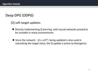 Algorithm Details
25
Deep DPG (DDPG)
[2] soft target updates
 Directly implementing Q learning with neural networks proved to
be unstable in many environments.
 Since the network being updated is also used in
calculating the target value, the Q update is prone to divergence.
𝑄(𝑠, 𝑎|𝜃 𝑄
)
 