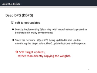 Algorithm Details
26
Deep DPG (DDPG)
[2] soft target updates
 Directly implementing Q learning with neural networks proved to
be unstable in many environments.
 Since the network being updated is also used in
calculating the target value, the Q update is prone to divergence.
𝑄(𝑠, 𝑎|𝜃 𝑄
)
 Soft Target updates,
rather than directly copying the weights.
 