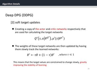 Algorithm Details
29
Deep DPG (DDPG)
[2] soft target updates
 Creating a copy of the actor and critic networks respectively that
are used for calculating the target networks
𝑄′ 𝑠, 𝑎 𝜃 𝑄′
, 𝜇′(𝑠|𝜃 𝜇′
)
 The weights of these target networks are then updated by having
them slowly track the learned networks:
𝜃′ ← 𝜏𝜃 + 1 − 𝜏 𝜃′ , 𝑤ℎ𝑒𝑟𝑒 𝜏 ≪ 1
This means that the target values are constrained to change slowly, greatly
improving the stability of learning
 