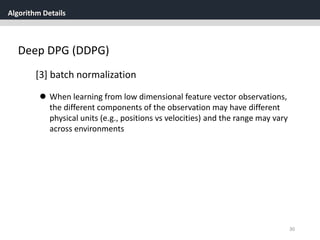 Algorithm Details
30
Deep DPG (DDPG)
[3] batch normalization
 When learning from low dimensional feature vector observations,
the different components of the observation may have different
physical units (e.g., positions vs velocities) and the range may vary
across environments
 