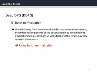 Algorithm Details
31
Deep DPG (DDPG)
[3] batch normalization
 When learning from low dimensional feature vector observations,
the different components of the observation may have different
physical units (e.g., positions vs velocities) and the range may vary
across environments
 Using batch normalization
 