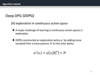 Algorithm Details
34
Deep DPG (DDPG)
[4] exploration in continuous action space
 A major challenge of learning in continuous action spaces is
exploration
 DDPG constructed an exploration policy 𝜇′ by adding noise
sampled from a noise process 𝒩 to the actor policy
𝜇′ 𝑠𝑡 = 𝜇 𝑠𝑡 𝜃𝑡
𝜇
+ 𝒩
 