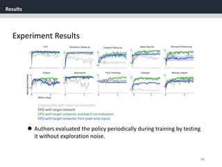 Results
48
Experiment Results
Original DPG with batch normalization
DPG with target network
DPG with target networks and batch normalization
DPG with target networks from pixel-only inputs
 Authors evaluated the policy periodically during training by testing
it without exploration noise.
 