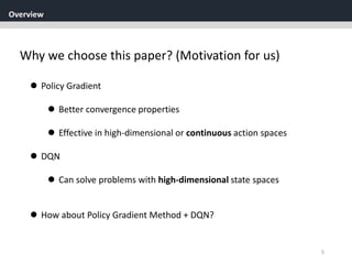 Overview
5
Why we choose this paper? (Motivation for us)
 Policy Gradient
 Better convergence properties
 Effective in high-dimensional or continuous action spaces
 DQN
 Can solve problems with high-dimensional state spaces
 How about Policy Gradient Method + DQN?
 