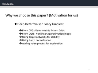 Conclusion
53
Why we choose this paper? (Motivation for us)
From DPG : Deterministic Actor - Critic
From DQN : Nonlinear Approximation model
Using target networks for stability
Using batch normalization
Adding noise process for exploration
 Deep Deterministic Policy Gradient
 