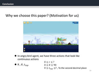Conclusion
54
Why we choose this paper? (Motivation for us)
 In angry bird agent, we have three actions that look like
continuous actions
 R , 𝜃, 𝑡𝑡𝑎𝑝
0 ≤ 𝑟 ≤ ?
0 ≤ 𝜃 ≤ 90
0 ≤ 𝑡𝑡𝑎𝑝 ≤? , To the second decimal place
 