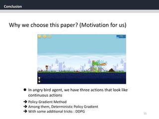Conclusion
55
Why we choose this paper? (Motivation for us)
 Policy Gradient Method
 Among them, Deterministic Policy Gradient
 With some additional tricks : DDPG
 In angry bird agent, we have three actions that look like
continuous actions
 