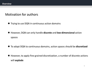 Overview
6
Motivation for authors
 Trying to use DQN in continuous action domains
 However, DQN can only handle discrete and low-dimensional action
spaces
 To adapt DQN to continuous domains, action spaces should be discretized
 However, to apply fine-grained discretization, a number of discrete actions
will explode
 