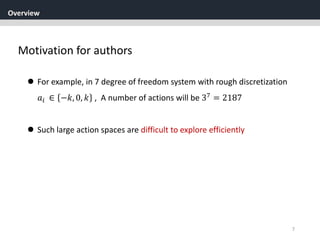 Overview
7
Motivation for authors
 For example, in 7 degree of freedom system with rough discretization
𝑎𝑖 ∈ −𝑘, 0, 𝑘 , A number of actions will be 37
= 2187
 Such large action spaces are difficult to explore efficiently
 