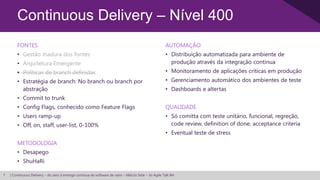 Continuous Delivery – Nível 400
        FONTES                                                                                        AUTOMAÇÃO
        • Gestão madura dos fontes                                                                    • Distribuição automatizada para ambiente de
        • Arquitetura Emergente                                                                         produção através da integração contínua
        • Políticas de branch definidas                                                               • Monitoramento de aplicações críticas em produção
        • Estratégia de branch: No branch ou branch por                                               • Gerenciamento automático dos ambientes de teste
          abstração                                                                                   • Dashboards e altertas
        • Commit to trunk
        • Config Flags, conhecido como Feature Flags                                                  QUALIDADE
        • Users ramp-up                                                                               • Só comitta com teste unitário, funcional, regreção,
        • Off, on, staff, user-list, 0-100%                                                             code review, definition of done, acceptance criteria
                                                                                                      • Eventual teste de stress
        METODOLOGIA
        • Desapego
        • ShuHaRi

7   | Continuous Delivery – do zero à entrega contínua de software de valor – Márcio Sete – 3o Agile Talk BH
 