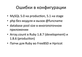 Ошибки	
  в	
  конфигурации	
  
•  MySQL	
  5.0	
  на	
  produc$on,	
  5.1	
  на	
  stage	
  
•  php	
  без	
  модуля	
  и	
  вызов	
  @funcname	
  
•  database	
  pool	
  size	
  в	
  многопоточном	
  
приложении	
  
•  Array.count	
  в	
  Ruby	
  1.8.7	
  (development)	
  и	
  
1.8.6	
  (produc$on)	
  
•  Патчи	
  для	
  Ruby	
  во	
  FreeBSD	
  и	
  Hpricot	
  
 