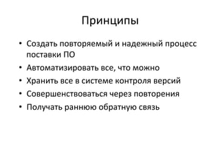 Принципы	
  
•  Создать	
  повторяемый	
  и	
  надежный	
  процесс	
  
поставки	
  ПО	
  
•  Автоматизировать	
  все,	
  что	
  можно	
  
•  Хранить	
  все	
  в	
  системе	
  контроля	
  версий	
  
•  Совершенствоваться	
  через	
  повторения	
  
•  Получать	
  раннюю	
  обратную	
  связь	
  
	
  
 