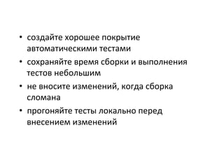 •  создайте	
  хорошее	
  покрытие	
  
автоматическими	
  тестами	
  
•  сохраняйте	
  время	
  сборки	
  и	
  выполнения	
  
тестов	
  небольшим	
  
•  не	
  вносите	
  изменений,	
  когда	
  сборка	
  
сломана	
  
•  прогоняйте	
  тесты	
  локально	
  перед	
  
внесением	
  изменений	
  
	
  
 