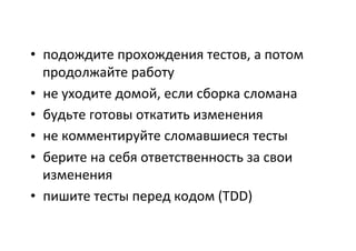 •  подождите	
  прохождения	
  тестов,	
  а	
  потом	
  
продолжайте	
  работу	
  
•  не	
  уходите	
  домой,	
  если	
  сборка	
  сломана	
  
•  будьте	
  готовы	
  откатить	
  изменения	
  
•  не	
  комментируйте	
  сломавшиеся	
  тесты	
  
•  берите	
  на	
  себя	
  ответственность	
  за	
  свои	
  
изменения	
  
•  пишите	
  тесты	
  перед	
  кодом	
  (TDD)	
  
	
  
 