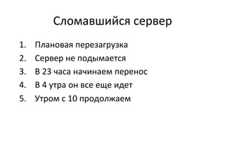 Сломавшийся	
  сервер	
  
1.  Плановая	
  перезагрузка	
  
2.  Сервер	
  не	
  подымается	
  
3.  В	
  23	
  часа	
  начинаем	
  перенос	
  
4.  В	
  4	
  утра	
  он	
  все	
  еще	
  идет	
  
5.  Утром	
  с	
  10	
  продолжаем	
  
 