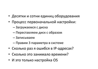 •  Десятки	
  и	
  сотни	
  единиц	
  оборудования	
  
•  Процесс	
  первоначальной	
  настройки:	
  
– Загружаемся	
  с	
  диска	
  
– Переставляем	
  диск	
  с	
  образом	
  
– Записываем	
  
– Правим	
  3	
  параметра	
  в	
  системе	
  
•  Сколько	
  раз	
  я	
  ошибся	
  в	
  IP-­‐адресах?	
  
•  Сколько	
  это	
  занимало	
  времени?	
  
•  И	
  это	
  только	
  настройка	
  OS	
  
 