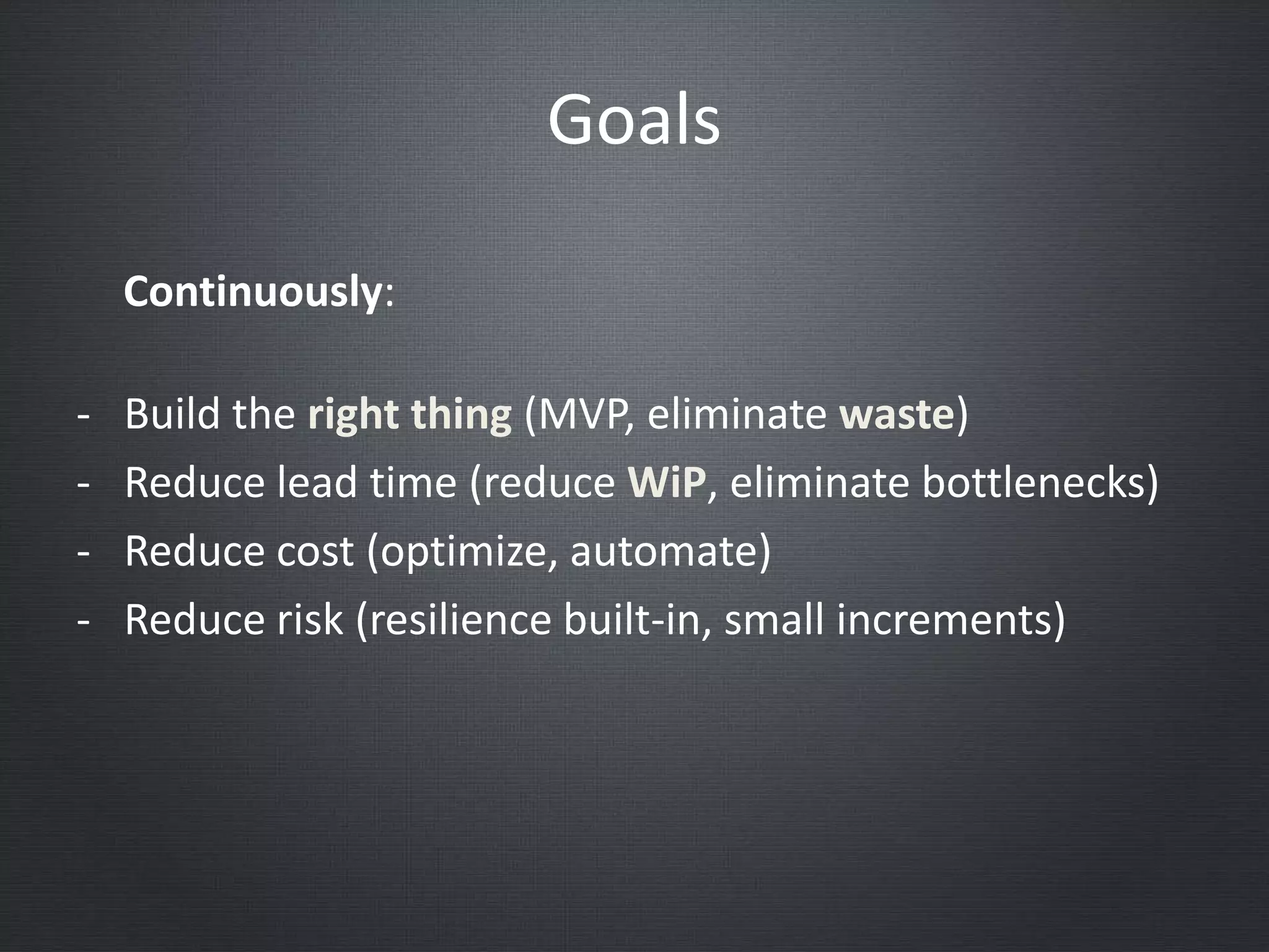 Goals
- Build the right thing (MVP, eliminate waste)
- Reduce lead time (reduce WiP, eliminate bottlenecks)
- Reduce cost (optimize, automate)
- Reduce risk (resilience built-in, small increments)
Continuously:
 