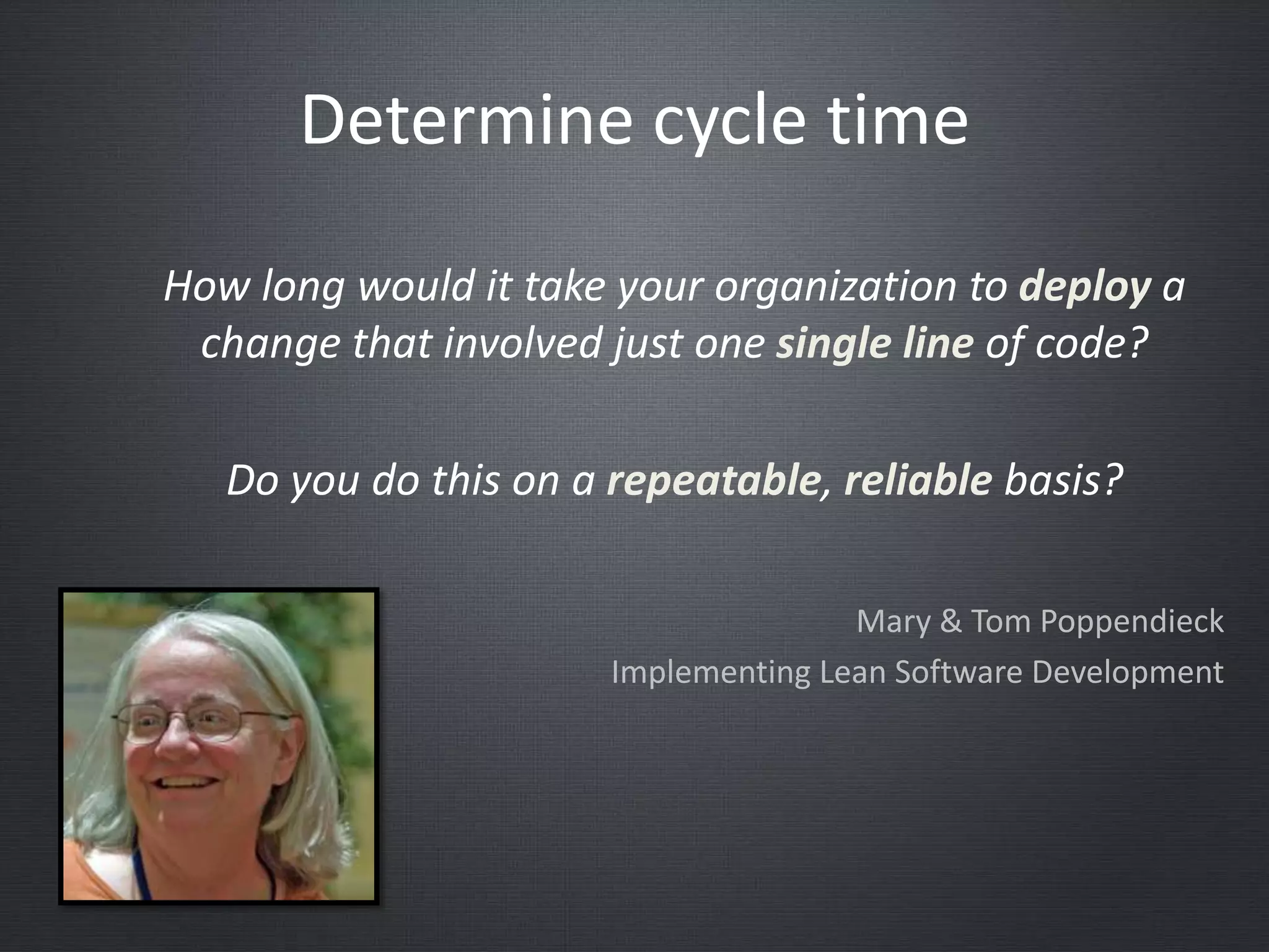 How long would it take your organization to deploy a
change that involved just one single line of code?
Do you do this on a repeatable, reliable basis?
Mary & Tom Poppendieck
Implementing Lean Software Development
Determine cycle time
 
