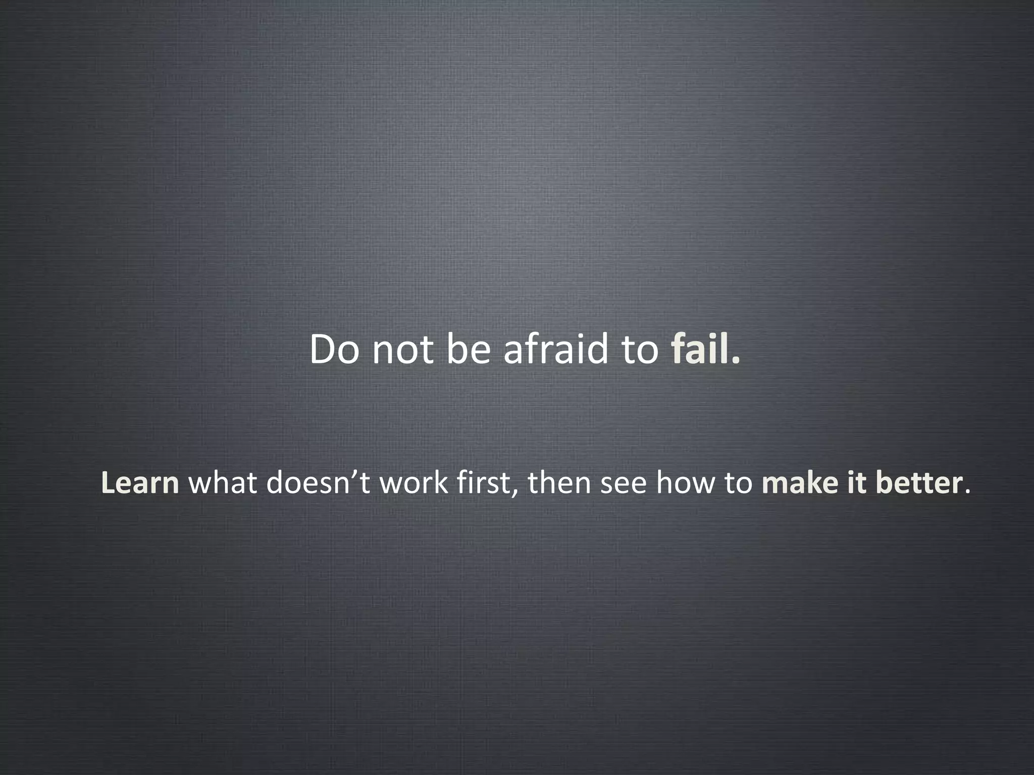 Do not be afraid to fail.
Learn what doesn’t work first, then see how to make it better.
 