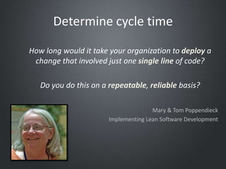How long would it take your organization to deploy a
change that involved just one single line of code?
Do you do this on a repeatable, reliable basis?
Mary & Tom Poppendieck
Implementing Lean Software Development
Determine cycle time
 