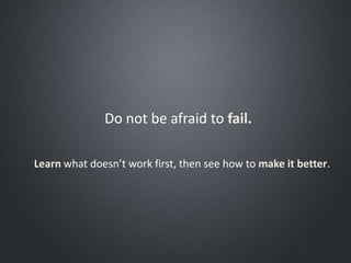 Do not be afraid to fail.
Learn what doesn’t work first, then see how to make it better.
 