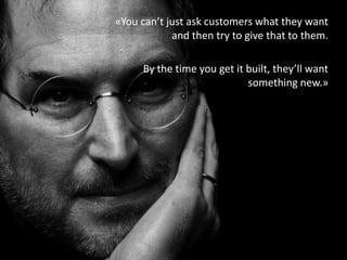 «You can’t just ask customers what they want
and then try to give that to them.
By the time you get it built, they’ll want
something new.»
 