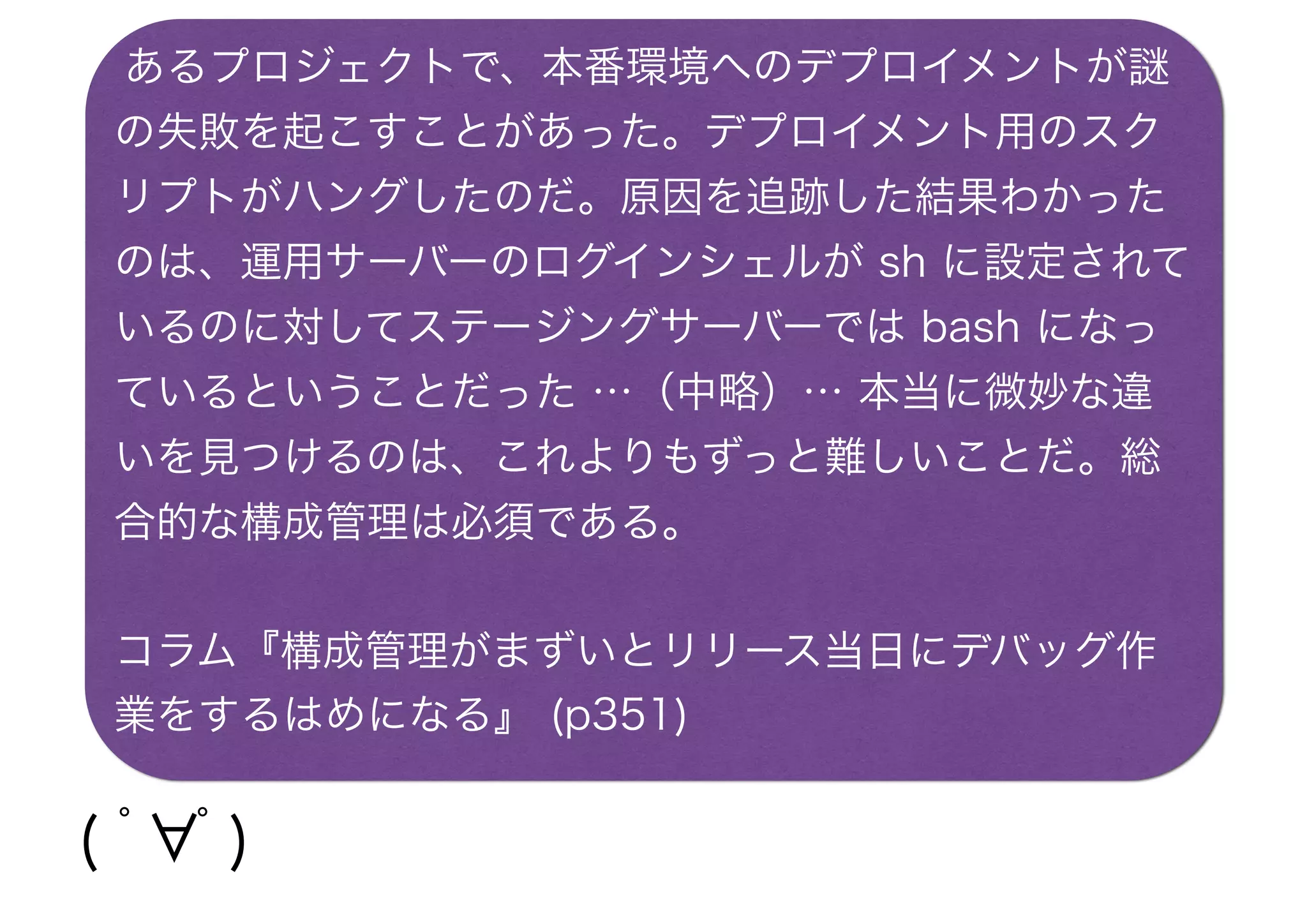 あるプロジェクトで、本番環境へのデプロイメントが謎
の失敗を起こすことがあった。デプロイメント用のスク
リプトがハングしたのだ。原因を追跡した結果わかった
のは、運用サーバーのログインシェルが sh に設定されて
いるのに対してステージングサーバーでは bash になっ
ているということだった …（中略）… 本当に微妙な違
いを見つけるのは、これよりもずっと難しいことだ。総
合的な構成管理は必須である。
コラム『構成管理がまずいとリリース当日にデバッグ作
業をするはめになる』 (p351)
( ﾟ∀ﾟ)・∵.ｸﾞﾊｯ!!
 