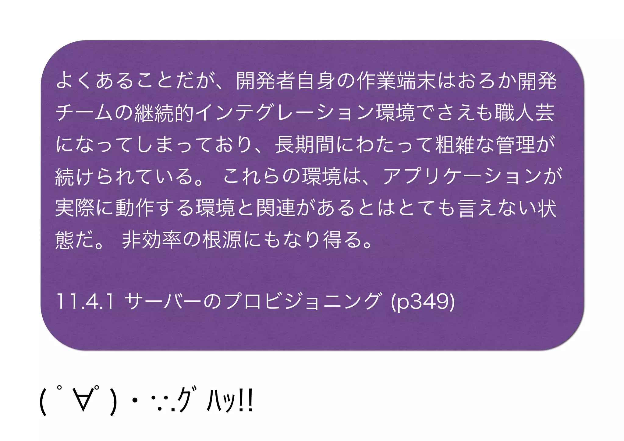 よくあることだが、開発者自身の作業端末はおろか開発
チームの継続的インテグレーション環境でさえも職人芸
になってしまっており、長期間にわたって粗雑な管理が
続けられている。 これらの環境は、アプリケーションが
実際に動作する環境と関連があるとはとても言えない状
態だ。 非効率の根源にもなり得る。
11.4.1 サーバーのプロビジョニング (p349)
( ﾟ∀ﾟ)・∵.ｸﾞﾊｯ!!
 