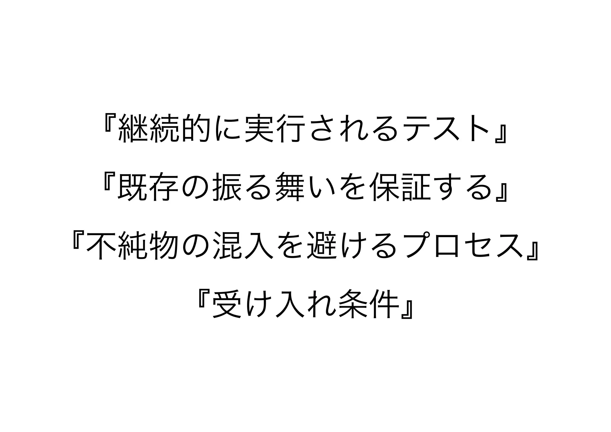『継続的に実行されるテスト』
『既存の振る舞いを保証する』
『不純物の混入を避けるプロセス』
『受け入れ条件』
 
