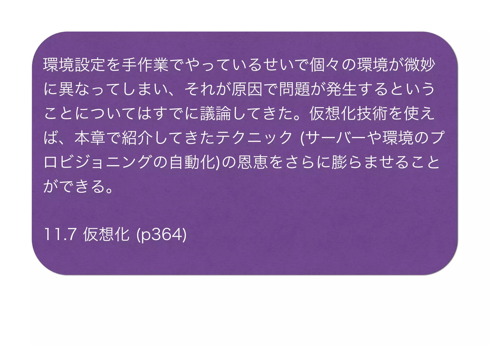 環境設定を手作業でやっているせいで個々の環境が微妙
に異なってしまい、それが原因で問題が発生するという
ことについてはすでに議論してきた。仮想化技術を使え
ば、本章で紹介してきたテクニック (サーバーや環境のプ
ロビジョニングの自動化)の恩恵をさらに膨らませること
ができる。
11.7 仮想化 (p364)
 