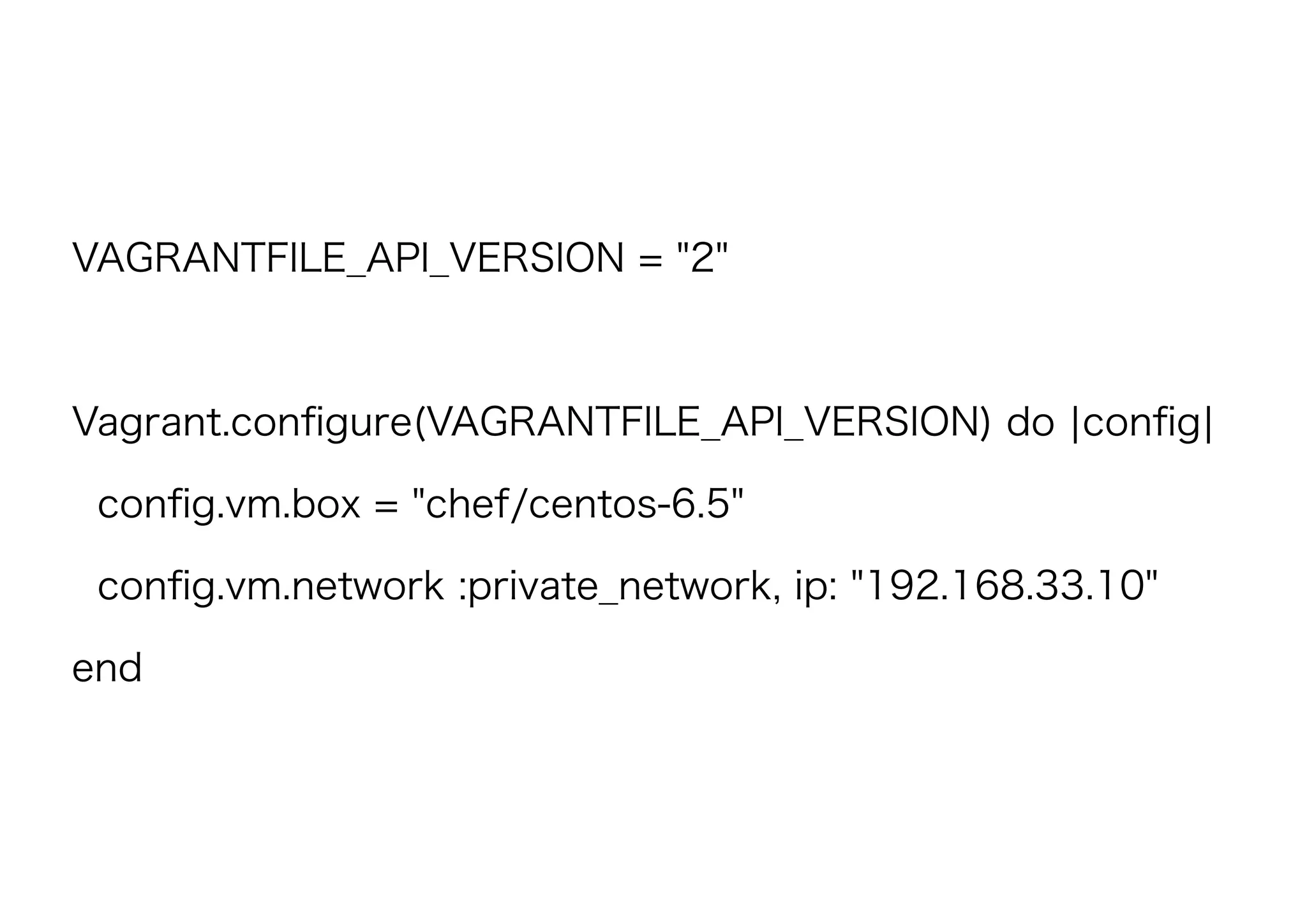 VAGRANTFILE_API_VERSION = "2"
Vagrant.conﬁgure(VAGRANTFILE_API_VERSION) do |conﬁg|
conﬁg.vm.box = "chef/centos-6.5"
conﬁg.vm.network :private_network, ip: "192.168.33.10"
end
 