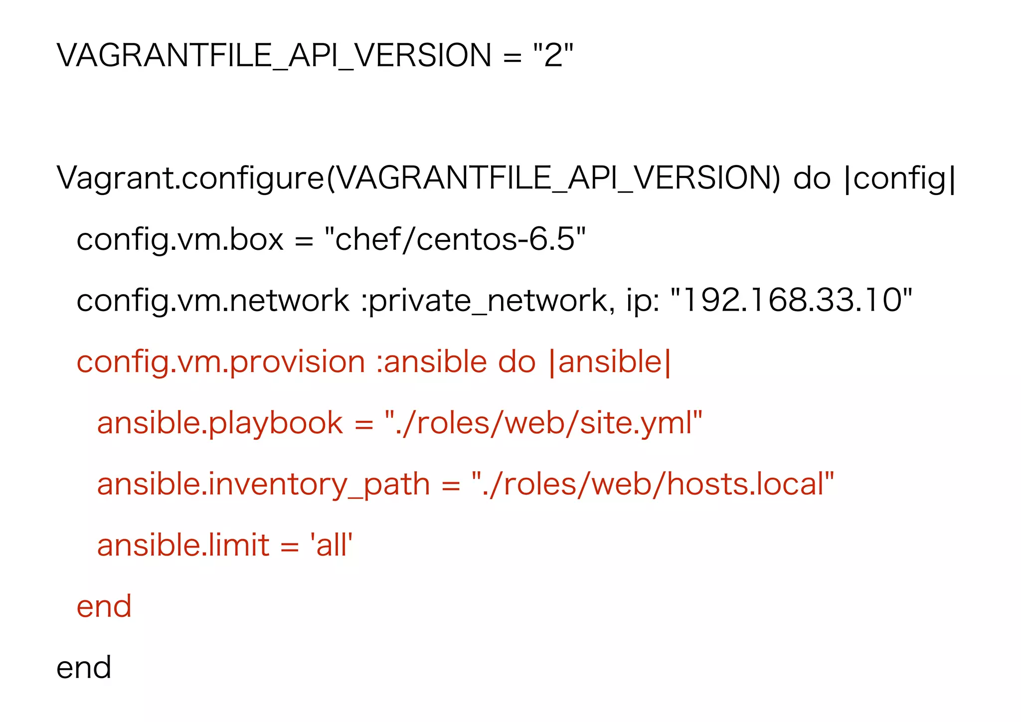 VAGRANTFILE_API_VERSION = "2"
Vagrant.conﬁgure(VAGRANTFILE_API_VERSION) do |conﬁg|
conﬁg.vm.box = "chef/centos-6.5"
conﬁg.vm.network :private_network, ip: "192.168.33.10"
conﬁg.vm.provision :ansible do |ansible|
ansible.playbook = "./roles/web/site.yml"
ansible.inventory_path = "./roles/web/hosts.local"
ansible.limit = 'all'
end
end
 