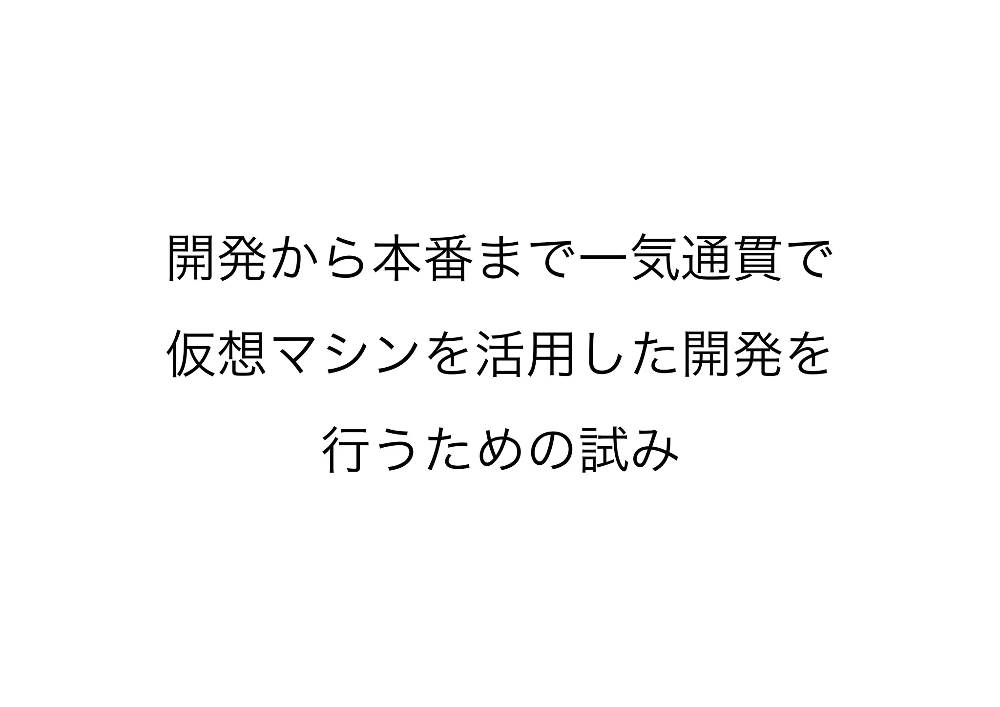 開発から本番まで一気通貫で
仮想マシンを活用した開発を
行うための試み
 