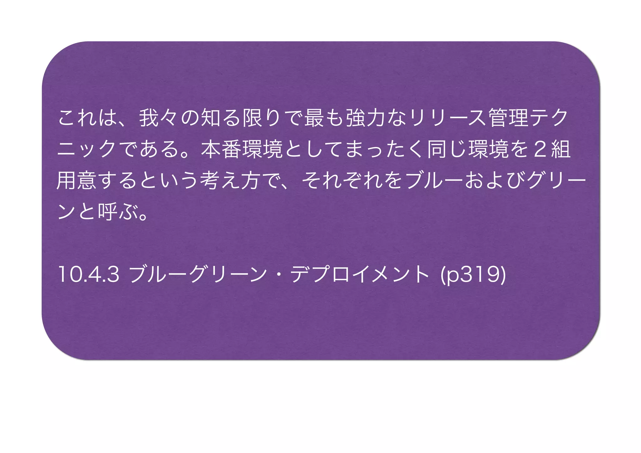 これは、我々の知る限りで最も強力なリリース管理テク
ニックである。本番環境としてまったく同じ環境を２組
用意するという考え方で、それぞれをブルーおよびグリー
ンと呼ぶ。
10.4.3 ブルーグリーン・デプロイメント (p319)
 