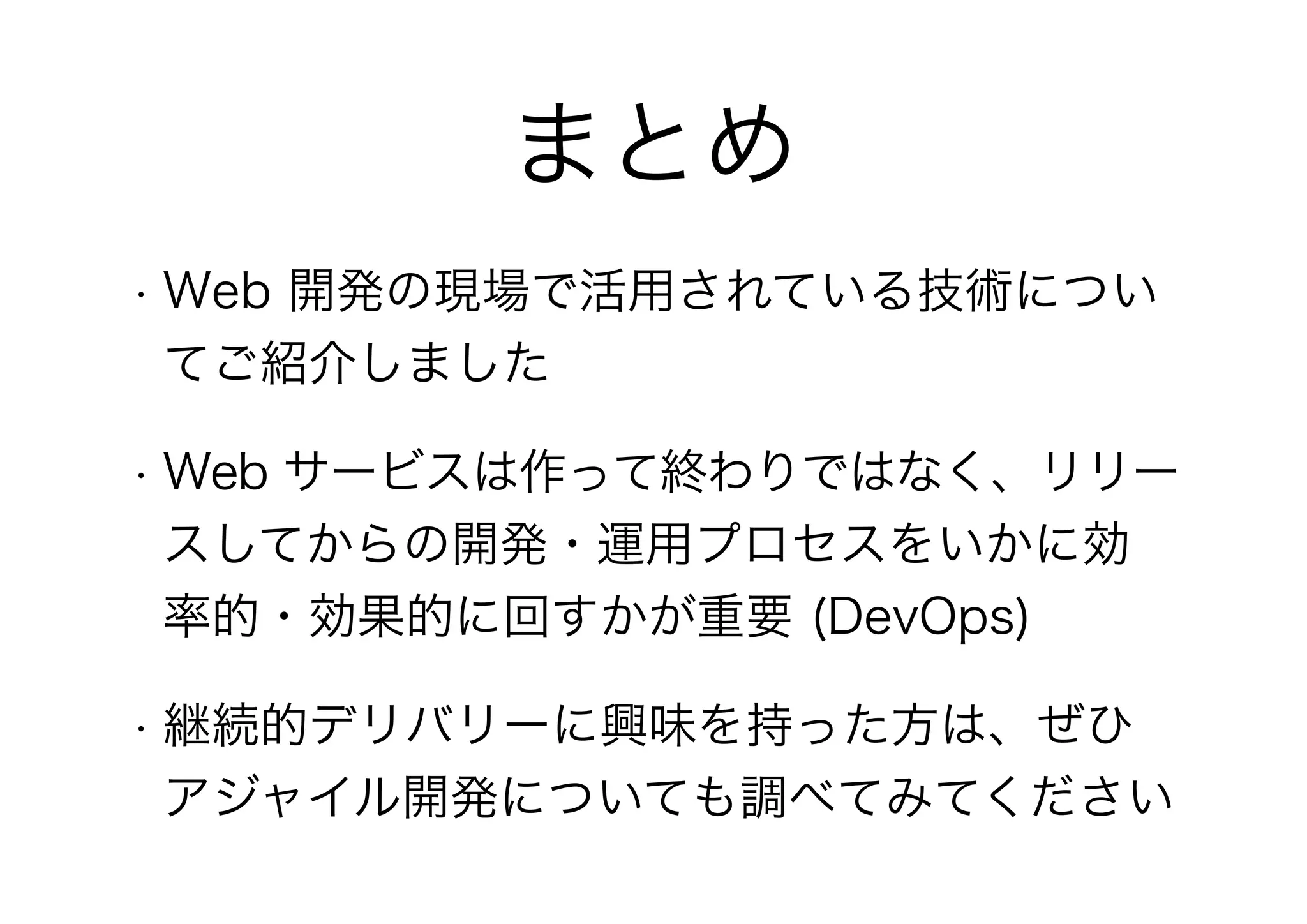 まとめ
• Web 開発の現場で活用されている技術につい
てご紹介しました
• Web サービスは作って終わりではなく、リリー
スしてからの開発・運用プロセスをいかに効
率的・効果的に回すかが重要 (DevOps)
• 継続的デリバリーに興味を持った方は、ぜひ
アジャイル開発についても調べてみてください
 