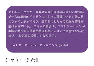 よくあることだが、開発者自身の作業端末はおろか開発
チームの継続的インテグレーション環境でさえも職人芸
になってしまっており、長期間にわたって粗雑な管理が
続けられている。 これらの環境は、アプリケーションが
実際に動作する環境と関連があるとはとても言えない状
態だ。 非効率の根源にもなり得る。
11.4.1 サーバーのプロビジョニング (p349)
( ﾟ∀ﾟ)・∵.ｸﾞﾊｯ!!
 