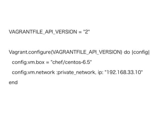 VAGRANTFILE_API_VERSION = "2"
Vagrant.conﬁgure(VAGRANTFILE_API_VERSION) do |conﬁg|
conﬁg.vm.box = "chef/centos-6.5"
conﬁg.vm.network :private_network, ip: "192.168.33.10"
end
 