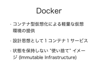 Docker
• コンテナ型仮想化による軽量な仮想
環境の提供
• 設計思想として１コンテナ１サービス
• 状態を保持しない ”使い捨て” イメー
ジ (Immutable Infrastructure)
 