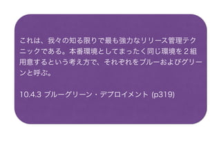 これは、我々の知る限りで最も強力なリリース管理テク
ニックである。本番環境としてまったく同じ環境を２組
用意するという考え方で、それぞれをブルーおよびグリー
ンと呼ぶ。
10.4.3 ブルーグリーン・デプロイメント (p319)
 